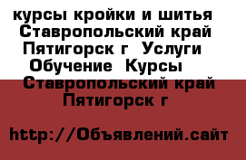 курсы кройки и шитья - Ставропольский край, Пятигорск г. Услуги » Обучение. Курсы   . Ставропольский край,Пятигорск г.